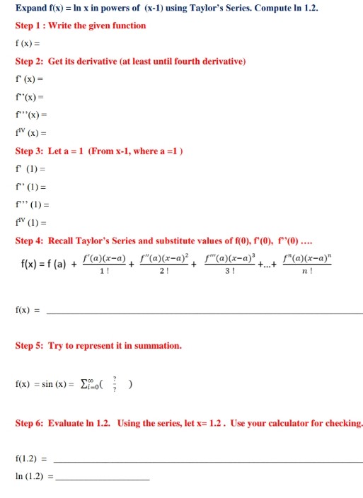 Expand f(x) = In x in powers of (x-1) using Taylor's Series. Compute In 1.2.
Step 1: Write the given function
f (x) =
Step 2: Get its derivative (at least until fourth derivative)
f (x) =
f"(x) =
f"(x) =
fV (x) =
Step 3: Let a = 1 (From x-1, where a =1)
f (1) =
f' (1) =
= (1) ייr
fV (1) =
Step 4: Recall Taylor's Series and substitute values of f(0), f (0), r'(0) ..
f'(a)(x=a), f"(a)(x-a)² f"(a)(x=a)³
1!
f"(a)(x-a)"
f(x) = f (a) +
+...+
2!
3!
n !
f(x) =
Step 5: Try to represent it in summation.
f(x) = sin (x) = Eo()
Step 6: Evaluate In 1.2. Using the series, let x= 1.2. Use your calculator for checking.
f(1.2) =
In (1.2) =
