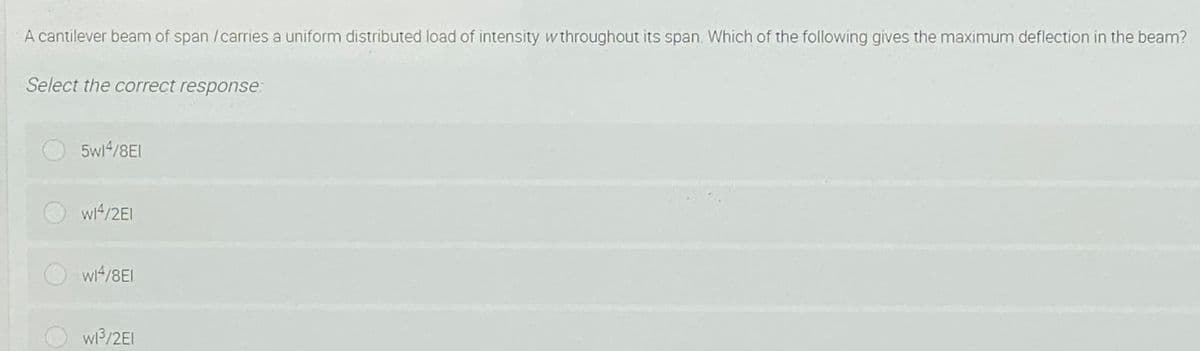 A cantilever beam of span /carries a uniform distributed load of intensity w throughout its span. Which of the following gives the maximum deflection in the beam?
Select the correct response:
5wi4/8EI
wi4/2EI
wi4/8EI
w /2EI
