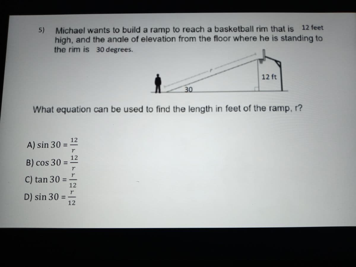 Michael wants to build a ramp to reach a basketball rim that is 12 feet
high, and the anale of elevation from the floor where he is standing to
the rim is 30 degrees.
5)
12 ft
30
What equation can be used to find the length in feet of the ramp, r?
12
A) sin 30 = ±
%3D
B) cos 30 =
12
%3D
C) tan 30 =
12
%3D
D) sin 30 =
12
%3D
|rE-rr-Mr-卫
