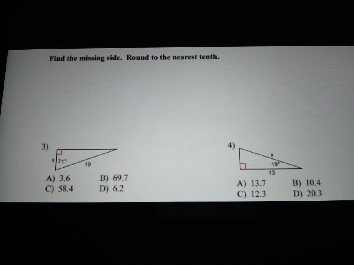 Find the missing side. Round to the nearest tenth.
3)
4)
x71°
19
19°
13
A) 3.6
C) 58.4
B) 69.7
D) 6.2
A) 13.7
C) 12.3
B) 10.4
D) 20.3
