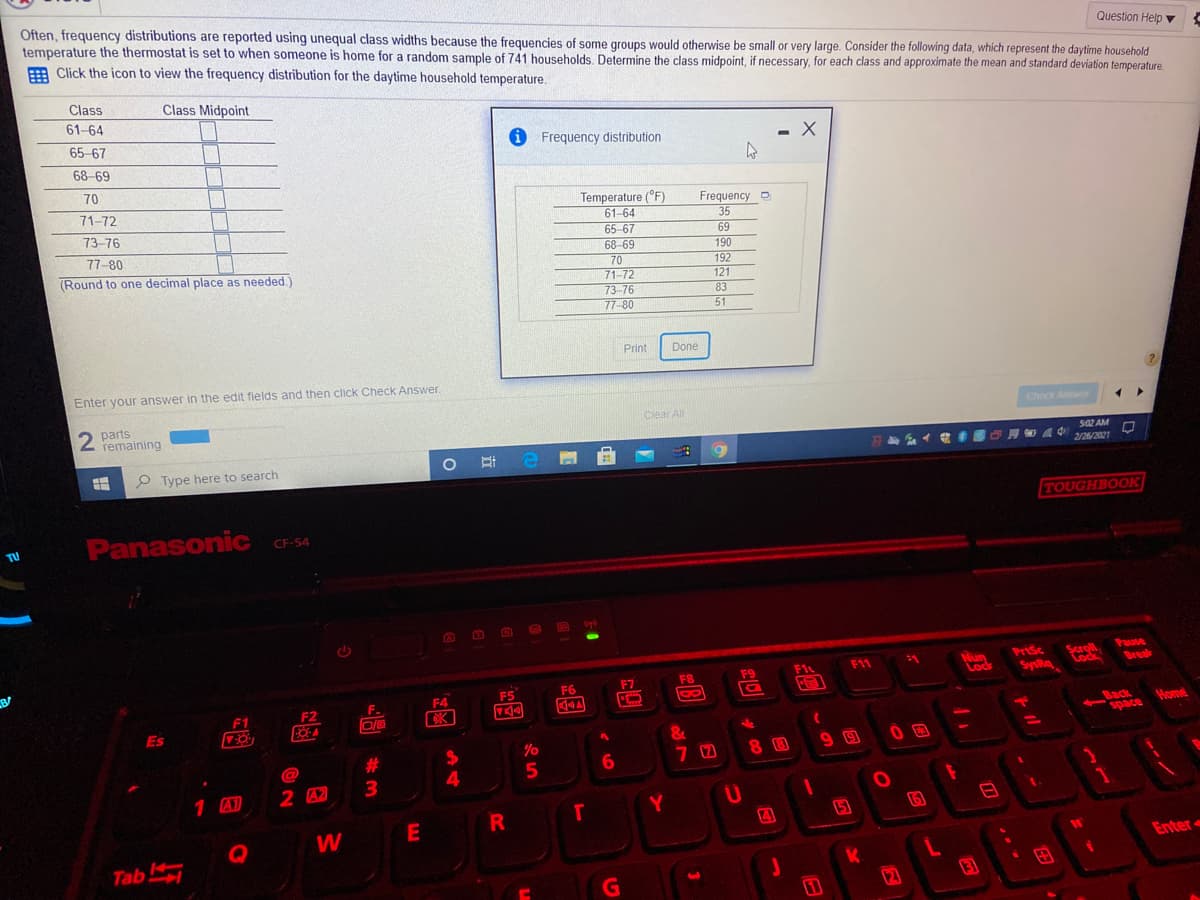 Often, frequency distributions are reported using unequal class widths because the frequencies of some groups would otherwise be small or very large. Consider the following data, which represent the daytime household
temperature the thermostat is set to when someone is home for a random sample of 741 households. Determine the class midpoint, if necessary, for each class and approximate the mean and standard deviation temperature.
E Click the icon to view the frequency distribution for the daytime household temperature.
Question Help y
Class
Class Midpoint
61-64
65-67
i Frequency distribution
%3D
68-69
70
Temperature (°F)
61-64
65-67
71-72
Frequency D
35
73-76
69
77-80
68-69
190
70
71-72
73-76
77-80
(Round to one decimal place as needed.)
192
121
83
51
Print
Done
Enter your answer in the edit fields and then click Check Answer.
2 parts
remaining
Clear All
Check Answ
502 AM
2/26/2021
P Type here to search
TOUGHBOOK
Panasonic C-54
TU
CD
O
Saroll
Cock
Pause
Nun
Lock
PrtSc
SysRq
F1
F11
Break
F7
F8
F9
F5
F6
F.
F4
F1
F2
Back
space
Es
Home
&
@
#3
6.
$4
1 A)
2 A2
3
Y
5)
Q
W
Tab
Enter
K
12
日
24
E
