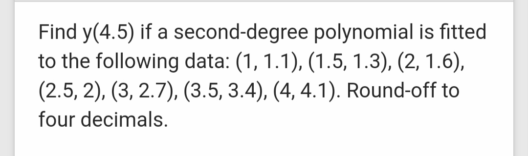 Find y(4.5) if a second-degree polynomial is fitted
to the following data: (1, 1.1), (1.5, 1.3), (2, 1.6),
(2.5, 2), (3, 2.7), (3.5, 3.4), (4, 4.1). Round-off to
four decimals.
