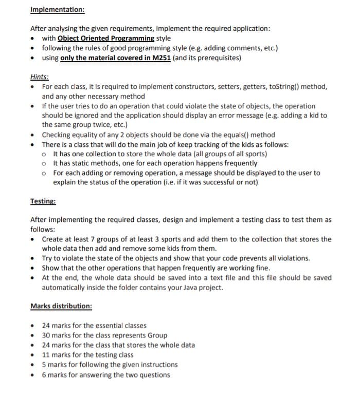 Implementation:
After analysing the given requirements, implement the required application:
• with Object Oriented Programming style
• following the rules of good programming style (e.g. adding comments, etc.)
• using only the material covered in M251 (and its prerequisites)
Hints:
• For each class, it is required to implement constructors, setters, getters, toString() method,
and any other necessary method
• If the user tries to do an operation that could violate the state of objects, the operation
should be ignored and the application should display an error message (e.g. adding a kid to
the same group twice, etc.)
• Checking equality of any 2 objects should be done via the equals() method
• There is a class that will do the main job of keep tracking of the kids as follows:
o It has one collection to store the whole data (all groups of all sports)
o It has static methods, one for each operation happens frequently
o For each adding or removing operation, a message should be displayed to the user to
explain the status of the operation (i.e. if it was successful or not)
Testing:
After implementing the required classes, design and implement a testing class to test them as
follows:
• Create at least 7 groups of at least 3 sports and add them to the collection that stores the
whole data then add and remove some kids from them.
• Try to violate the state of the objects and show that your code prevents all violations.
• Show that the other operations that happen frequently are working fine.
• At the end, the whole data should be saved into a text file and this file should be saved
automatically inside the folder contains your Java project.
Marks distribution:
• 24 marks for the essential classes
• 30 marks for the class represents Group
• 24 marks for the class that stores the whole data
• 11 marks for the testing class
• 5 marks for following the given instructions
• 6 marks for answering the two questions
