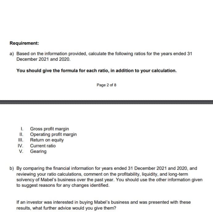 Requirement:
a) Based on the information provided, calculate the following ratios for the years ended 31
December 2021 and 2020.
You should give the formula for each ratio, in addition to your calculation.
Page 2 of 8
Gross profit margin
II.
I.
Operating profit margin
II.
Return on equity
Current ratio
V. Gearing
IV.
b) By comparing the financial information for years ended 31 December 2021 and 2020, and
reviewing your ratio calculations, comment on the profitability, liquidity, and long-term
solvency of Mabel's business over the past year. You should use the other information given
to suggest reasons for any changes identified.
If an investor was interested in buying Mabel's business and was presented with these
results, what further advice would you give them?
