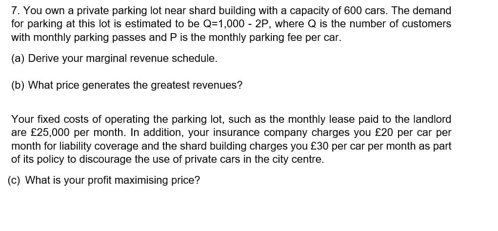 7. You own a private parking lot near shard building with a capacity of 600 cars. The demand
for parking at this lot is estimated to be Q=1,000 - 2P, where Q is the number of customers
with monthly parking passes and P is the monthly parking fee per car.
(a) Derive your marginal revenue schedule.
(b) What price generates the greatest revenues?
Your fixed costs of operating the parking lot, such as the monthly lease paid to the landlord
are £25,000 per month. In addition, your insurance company charges you £20 per car per
month for liability coverage and the shard building charges you £30 per car per month as part
of its policy to discourage the use of private cars in the city centre.
(c) What is your profit maximising price?
