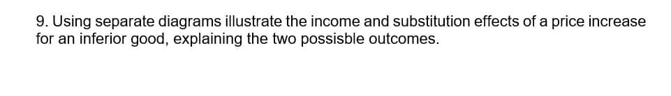 9. Using separate diagrams illustrate the income and substitution effects of a price increase
for an inferior good, explaining the two possisble outcomes.
