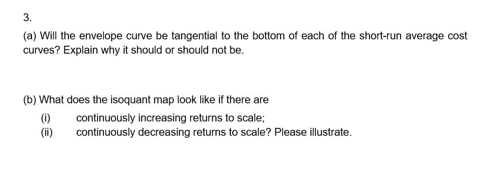 3.
(a) Will the envelope curve be tangential to the bottom of each of the short-run average cost
curves? Explain why it should or should not be.
(b) What does the isoquant map look like if there are
(i)
continuously increasing returns to scale;
continuously decreasing returns to scale? Please illustrate.
(ii)
