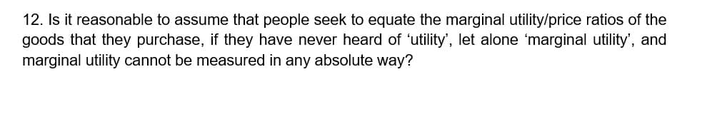 12. Is it reasonable to assume that people seek to equate the marginal utility/price ratios of the
goods that they purchase, if they have never heard of 'utility', let alone 'marginal utility', and
marginal utility cannot be measured in any absolute way?
