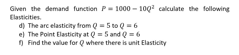 Given the demand function P = 1000 – 10Q² calculate the following
Elasticities.
d) The arc elasticity from Q = 5 to Q = 6
e) The Point Elasticity at Q = 5 and Q = 6
f) Find the value for Q where there is unit Elasticity
