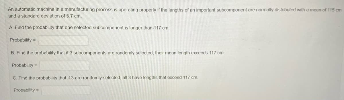 An automatic machine in a manufacturing process is operating properly if the lengths of an important subcomponent are normally distributed with a mean of 115 cm
and a standard deviation of 5.7 cm.
A. Find the probability that one selected subcomponent is longer than 117 cm.
Probability =
B. Find the probability that if 3 subcomponents are randomly selected, their mean length exceeds 117 cm.
Probability =
C. Find the probability that if 3 are randomly selected, all 3 have lengths that exceed 117 cm.
Probability =
