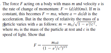 The force F acting on a body with mass m and velocity v is
the rate of change of momentum: F = (d/dt)(mv). If m is
constant, this becomes F = ma, where a = dv/dt is the
acceleration. But in the theory of relativity the mass of a
particle varies with v as follows: m= mo/NT- v/c²,
where mo is the mass of the particle at rest and c is the
speed of light. Show that
moa
F =
(1 – v*/c*)/²
