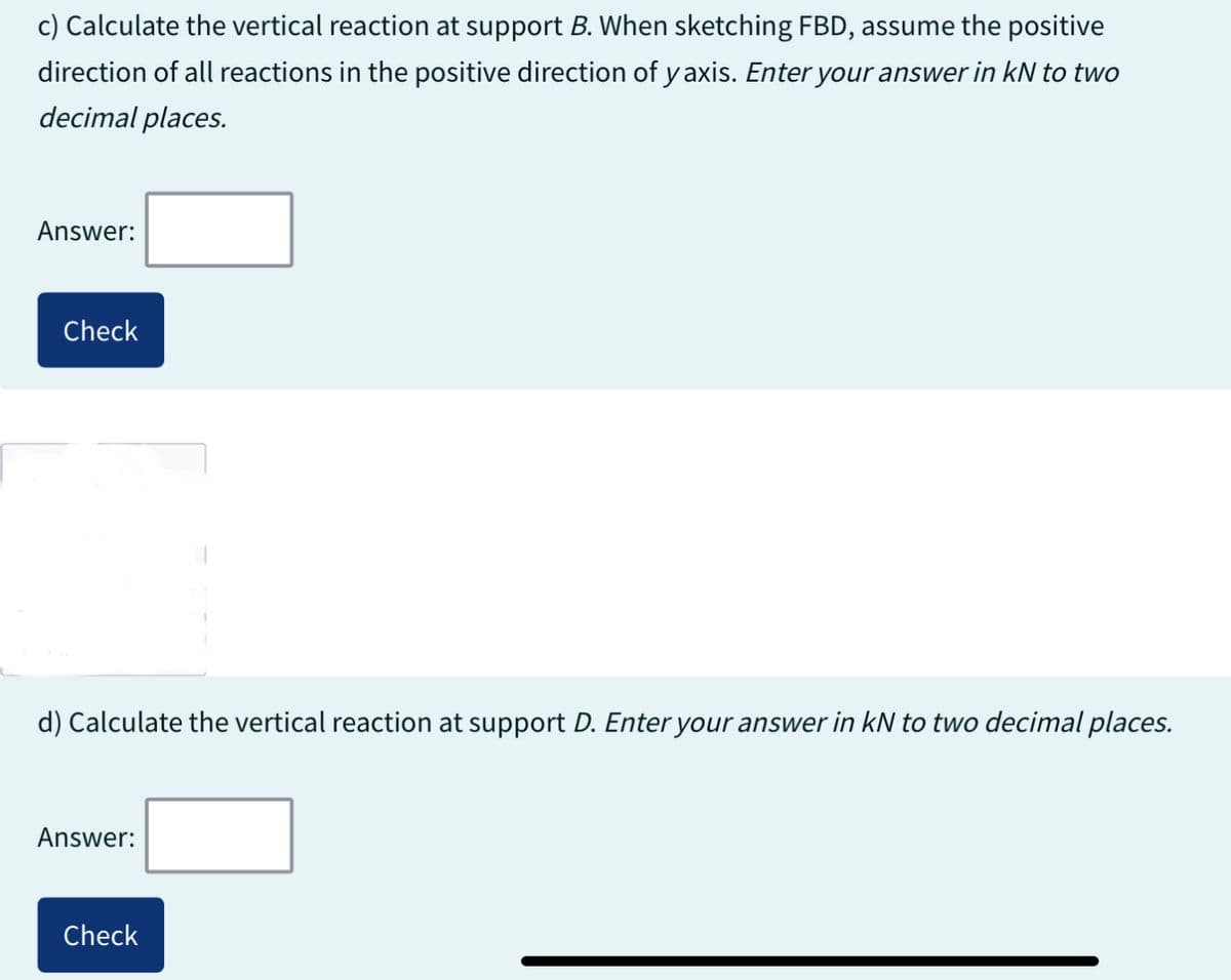 c) Calculate the vertical reaction at support B. When sketching FBD, assume the positive
direction of all reactions in the positive direction of y axis. Enter your answer in kN to two
decimal places.
Answer:
Check
d) Calculate the vertical reaction at support D. Enter your answer in kN to two decimal places.
Answer:
Check