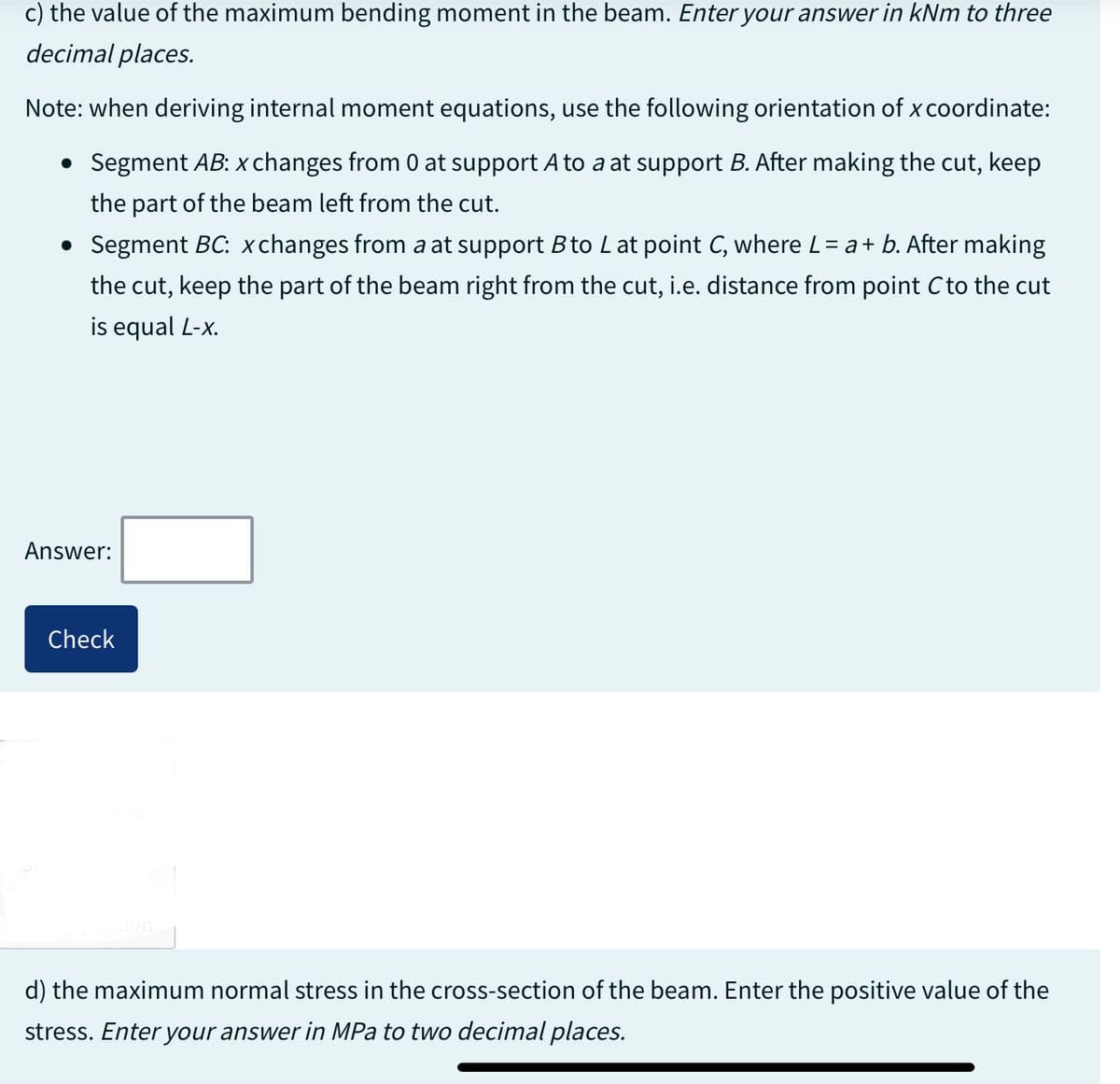 c) the value of the maximum bending moment in the beam. Enter your answer in kNm to three
decimal places.
Note: when deriving internal moment equations, use the following orientation of x coordinate:
• Segment AB: x changes from 0 at support A to a at support B. After making the cut, keep
the part of the beam left from the cut.
• Segment BC: xchanges from a at support B to L at point C, where L = a + b. After making
the cut, keep the part of the beam right from the cut, i.e. distance from point C to the cut
is equal L-x.
Answer:
Check
d) the maximum normal stress in the cross-section of the beam. Enter the positive value of the
stress. Enter your answer in MPa to two decimal places.