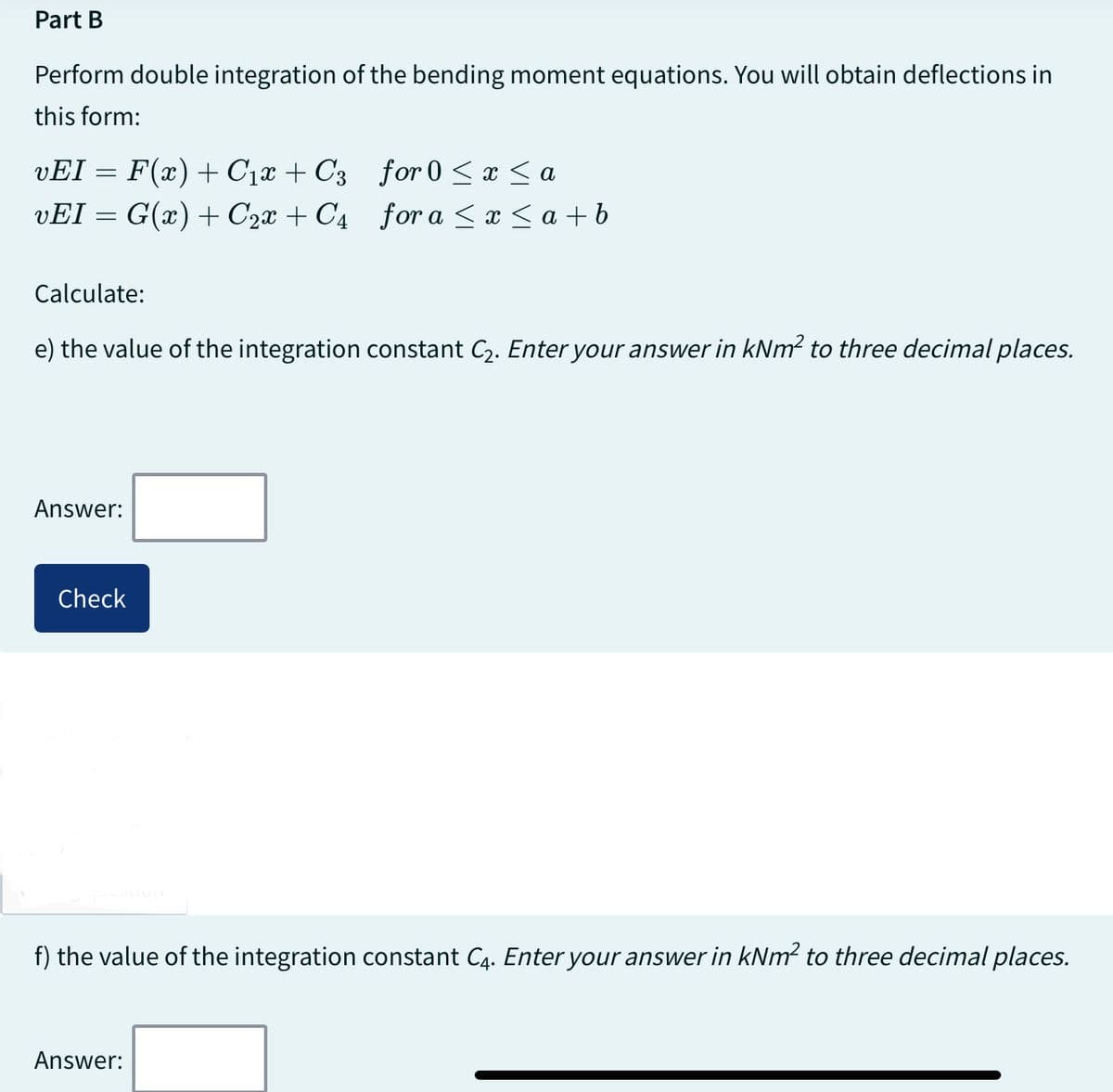 Part B
Perform double integration of the bending moment equations. You will obtain deflections in
this form:
vEI = F(x) + C₁x + C3
vEI = G(x) + C₂x + C4
Calculate:
e) the value of the integration constant C₂. Enter your answer in kNm² to three decimal places.
Answer:
Check
for 0 ≤ x ≤ a
for a ≤ x ≤ a + b
f) the value of the integration constant C4. Enter your answer in kNm² to three decimal places.
Answer: