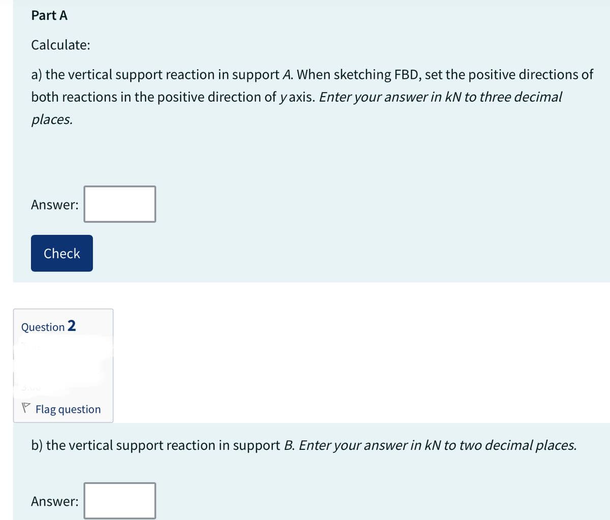 Part A
Calculate:
a) the vertical support reaction in support A. When sketching FBD, set the positive directions of
both reactions in the positive direction of yaxis. Enter your answer in kN to three decimal
places.
Answer:
Check
Question 2
Flag question
b) the vertical support reaction in support B. Enter your answer in kN to two decimal places.
Answer: