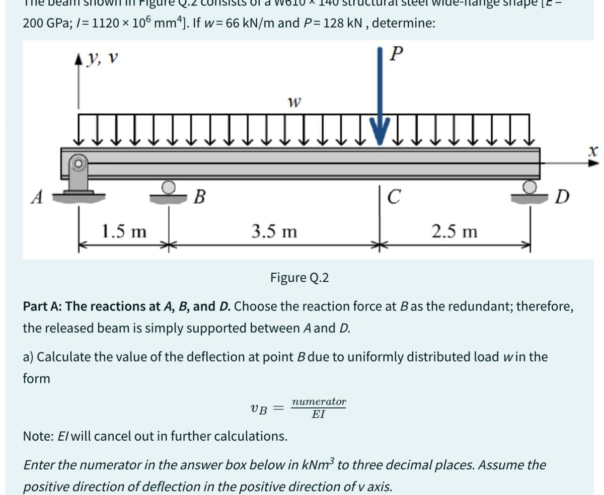 a * 14
200 GPa; /= 1120 × 106 mm4]. If w=66 kN/m and P= 128 kN, determine:
P
AY, V
A
1.5 m
B
W
3.5 m
leet
[VIT
C
numerator
ΕΙ
de-itange snape [E
2.5 m
Figure Q.2
Part A: The reactions at A, B, and D. Choose the reaction force at B as the redundant; therefore,
the released beam is simply supported between A and D.
a) Calculate the value of the deflection at point B due to uniformly distributed load win the
form
D
UB
Note: E/ will cancel out in further calculations.
Enter the numerator in the answer box below in kNm³ to three decimal places. Assume the
positive direction of deflection in the positive direction of v axis.
X