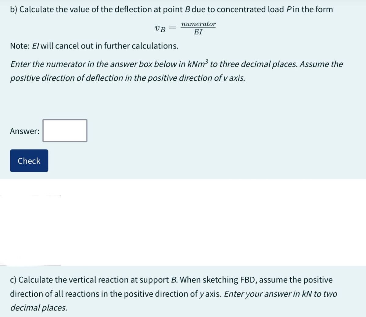 b) Calculate the value of the deflection at point B due to concentrated load P in the form
numerator
EI
UB
Note: E/ will cancel out in further calculations.
Enter the numerator in the answer box below in kNm³ to three decimal places. Assume the
positive direction of deflection in the positive direction of v axis.
Answer:
Check
c) Calculate the vertical reaction at support B. When sketching FBD, assume the positive
direction of all reactions in the positive direction of yaxis. Enter your answer in kN to two
decimal places.