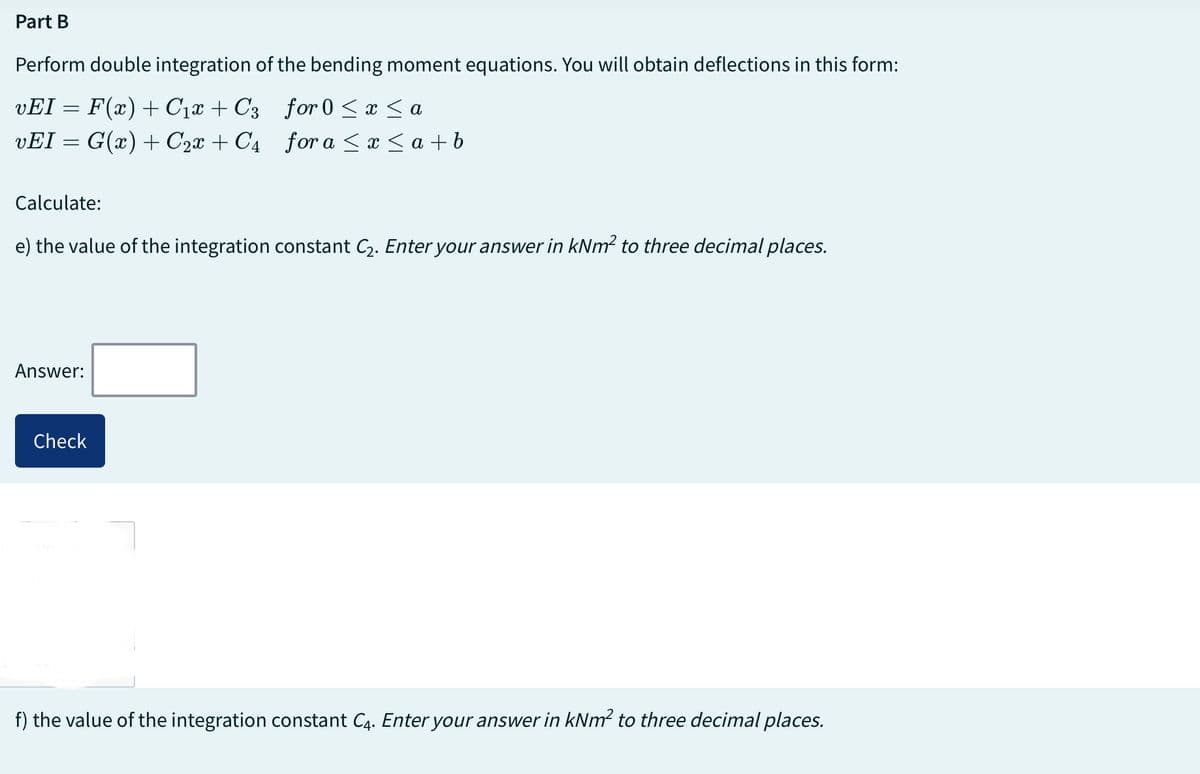 Part
Perform double integration of the bending moment equations. You will obtain deflections in this form:
for 0 ≤ x ≤ a
vEI = F(x) + С₁x + С3
vEI = G(x) + C₂x + C4
for a ≤ x ≤a+b
Calculate:
e) the value of the integration constant C₂. Enter your answer in kNm² to three decimal places.
Answer:
Check
f) the value of the integration constant C4. Enter your answer in kNm² to three decimal places.