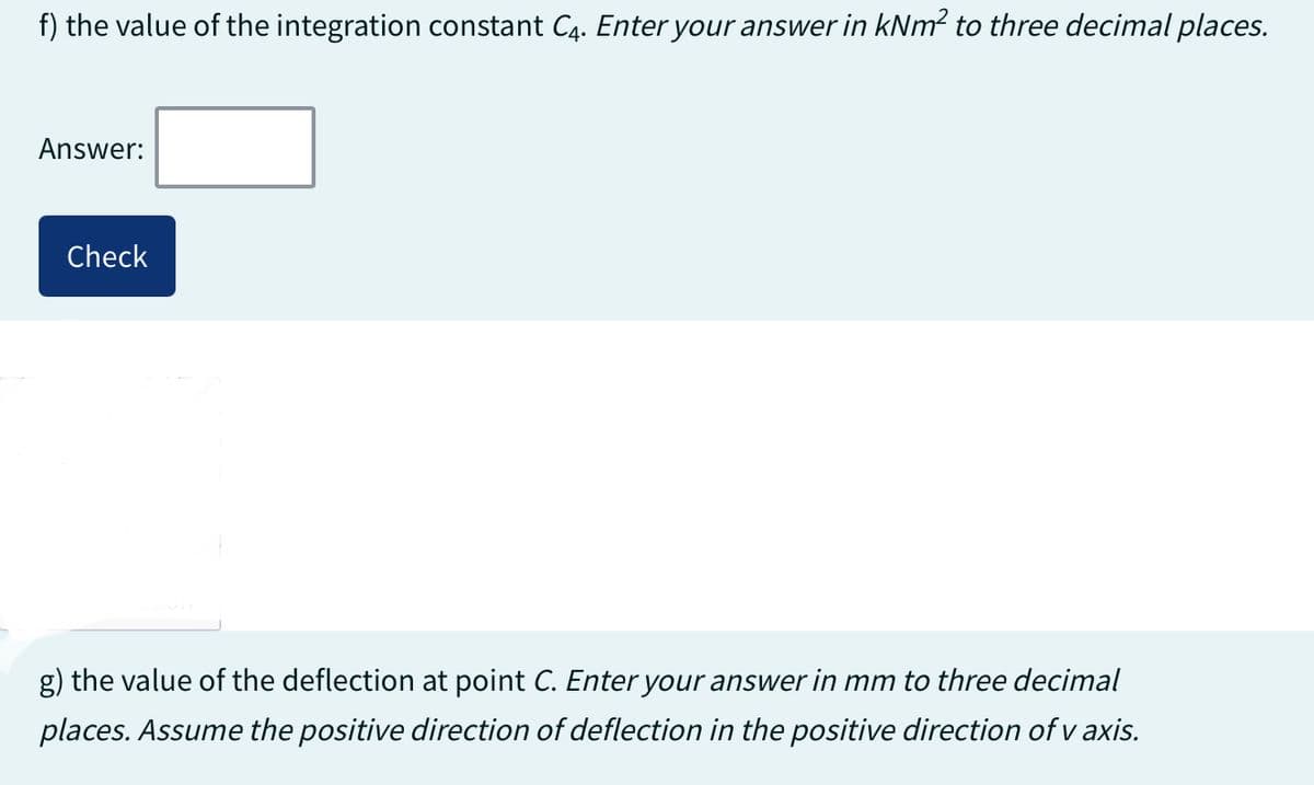 f) the value of the integration constant C4. Enter your answer in kNm² to three decimal places.
Answer:
Check
g) the value of the deflection at point C. Enter your answer in mm to three decimal
places. Assume the positive direction of deflection in the positive direction of v axis.