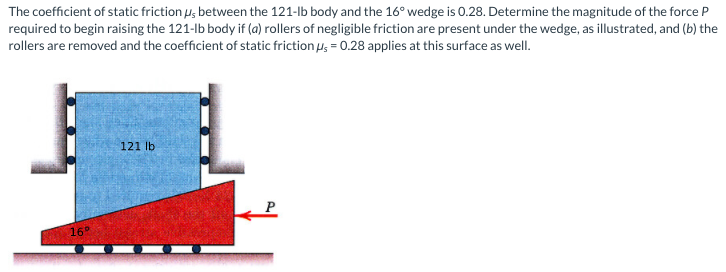 The coefficient of static friction u, between the 121-lb body and the 16° wedge is 0.28. Determine the magnitude of the force P
required to begin raising the 121-lb body if (a) rollers of negligible friction are present under the wedge, as illustrated, and (b) the
rollers are removed and the coefficient of static friction u, = 0.28 applies at this surface as well.
121 lb
16°
