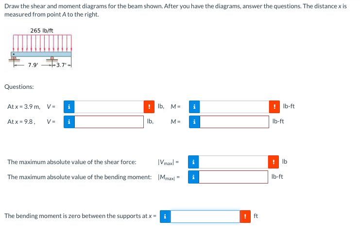 Draw the shear and moment diagrams for the beam shown. After you have the diagrams, answer the questions. The distance x is
measured from point A to the right.
265 Ib/ft
7.9'
+3.7'-
Questions:
At x = 3.9 m, V =
Ib, M=
! Ib-ft
At x = 9.8,
V =
Ib,
M =
i
Ib-ft
The maximum absolute value of the shear force:
|Vmaxl =
i
Ib
The maximum absolute value of the bending moment: IMmax|
Ib-ft
The bending moment is zero between the supports at x =
i
ft
