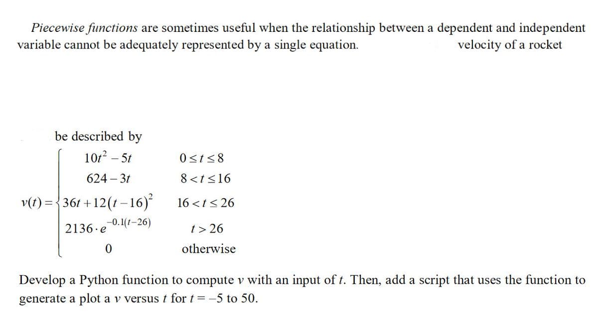 Piecewise functions are sometimes useful when the relationship between a dependent and independent
variable cannot be adequately represented by a single equation.
velocity of a rocket
be described by
10t² - 5t
624-3t
v(t) = { 36t+12(t−16)²
-0.1(t-26)
2136.e
0
0≤t≤8
8 < t <16
16 < t ≤26
t> 26
otherwise
Develop a Python function to compute v with an input of t. Then, add a script that uses the function to
generate a plot a v versus t for t = -5 to 50.