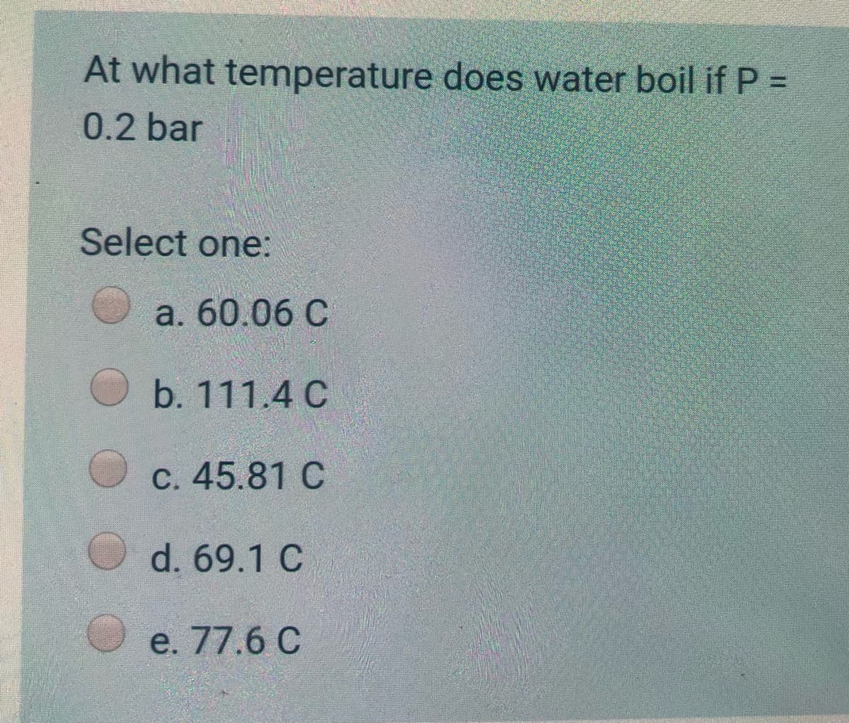 At what temperature does water boil if P =
0.2 bar
Select one:
a. 60.06 C
b. 111.4 C
C. 45.81 C
d. 69.1 C
e. 77.6 C
