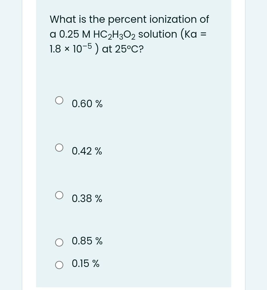 What is the percent ionization of
a 0.25 M HC2H302 solution (Ka =
1.8 x 10-5) at 25°C?
0.60 %
0.42 %
O 0.38 %
O 0.85 %
O 0.15 %
