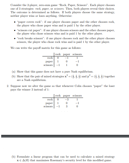 Consider the 2-player, zero-sum game "Rock, Paper, Scissors". Each player chooses
one of 3 strategies: rock, paper, or scissors. Then, both players reveal their choices.
The outcome is determined as follows. If both players choose the same strategy,
neither player wins or loses anything. Otherwise:
• "paper covers rock": if one player chooses paper and the other chooses rock,
the player who chose paper wins and is paid 1 by the other player.
• "scissors cut paper": if one player chooses scissors and the other chooses paper,
the player who chose scissors wins and is paid 1 by the other player.
"rock breaks scissors": if one player chooses rock and the other player chooses
scissors, the player who chose rock wins and is paid 1 by the other player.
We can write the payoff matrix for this game as follows:
rock paper scissors
rock 0 -1
0
1
paper 1
scissors -1
-1
0
(a) Show that this game does not have a pure Nash equilibrium.
(b) Show that the pair of mixed strategies x¹ = (₁,4) and y¹ = (₁) together
are a Nash equilibrium.
2. Suppose now we alter the game so that whenever Colin chooses "paper" the loser
pays the winner 3 instead of 1:
rock paper scissors
rock 0 -3
1
-1
0
paper 1 0
scissors -1 3
(b) Formulate a linear program that can be used to calculate a mixed strategy
x = A(R) that maximises Rosemary's security level for this modified game.