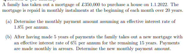 A family has taken out a mortgage of £350,000 to purchase a house on 1.1.2022. The
mortgage is repaid in monthly instalments at the beginning of each month over 20 years.
(a) Determine the monthly payment amount assuming an effective interest rate of
1.8% per annum.
(b) After having made 5 years of payments the family takes out a new mortgage with
an effective interest rate of 6% per annum for the remaining 15 years. Payments
are made monthly in arrears. Determine the new monthly payment amount.