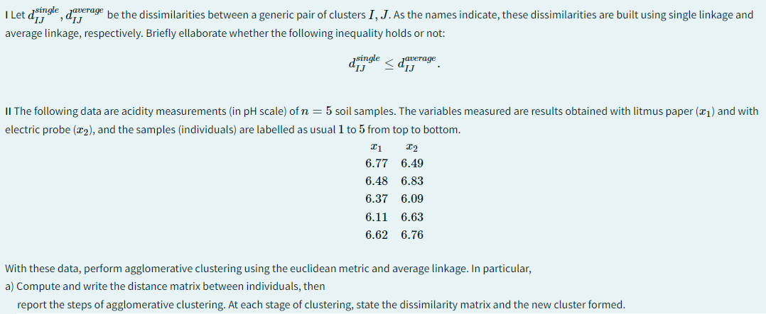 IJ
I Let dsingle, daverage be the dissimilarities between a generic pair of clusters I, J. As the names indicate, these dissimilarities are built using single linkage and
average linkage, respectively. Briefly ellaborate whether the following inequality holds or not:
dsingle
IJ
Javerage
IJ
II The following data are acidity measurements (in pH scale) of n = 5 soil samples. The variables measured are results obtained with litmus paper (1) and with
electric probe (x2), and the samples (individuals) are labelled as usual 1 to 5 from top to bottom.
x1
x2
6.77 6.49
6.48 6.83
6.37 6.09
6.11 6.63
6.62 6.76
With these data, perform agglomerative clustering using the euclidean metric and average linkage. In particular,
a) Compute and write the distance matrix between individuals, then
report the steps of agglomerative clustering. At each stage of clustering, state the dissimilarity matrix and the new cluster formed.