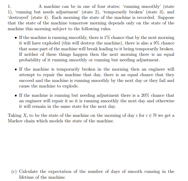 1.
A machine can be in one of four states: 'running smoothly' (state
1), 'running but needs adjustment' (state 2), 'temporarily broken' (state 3), and
'destroyed' (state 4). Each morning the state of the machine is recorded. Suppose
that the state of the machine tomorrow morning depends only on the state of the
machine this morning subject to the following rules.
• If the machine is running smoothly, there is 1% chance that by the next morning
it will have exploded (this will destroy the machine), there is also a 9% chance
that some part of the machine will break leading to it being temporarily broken.
If neither of these things happen then the next morning there is an equal
probability of it running smoothly or running but needing adjustment.
If the machine is temporarily broken in the morning then an engineer will
attempt to repair the machine that day, there is an equal chance that they
succeed and the machine is running smoothly by the next day or they fail and
cause the machine to explode.
. If the machine is running but needing adjustment there is a 20% chance that
an engineer will repair it so it is running smoothly the next day and otherwise
it will remain in the same state for the next day.
Taking X₂ to be the state of the machine on the morning of day i for i EN we get a
Markov chain which models the state of the machine.
(c) Calculate the expectation of the number of days of smooth running in the
lifetime of the machine.