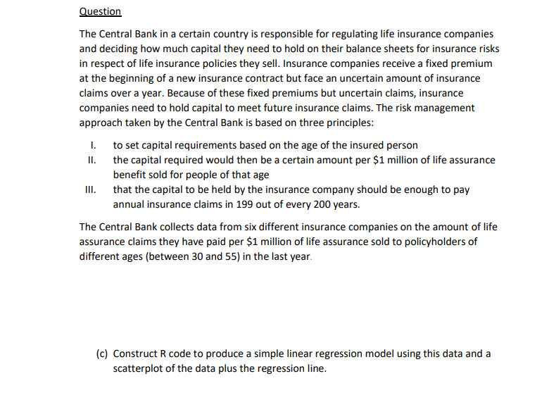 Question
The Central Bank in a certain country is responsible for regulating life insurance companies
and deciding how much capital they need to hold on their balance sheets for insurance risks
in respect of life insurance policies they sell. Insurance companies receive a fixed premium
at the beginning of a new insurance contract but face an uncertain amount of insurance
claims over a year. Because of these fixed premiums but uncertain claims, insurance
companies need to hold capital to meet future insurance claims. The risk management
approach taken by the Central Bank is based on three principles:
I.
to set capital requirements based on the age of the insured person
II. the capital required would then be a certain amount per $1 million of life assurance
benefit sold for people of that age
that the capital to be held by the insurance company should be enough to pay
annual insurance claims in 199 out of every 200 years.
III.
The Central Bank collects data from six different insurance companies on the amount of life
assurance claims they have paid per $1 million of life assurance sold to policyholders of
different ages (between 30 and 55) in the last year.
(c) Construct R code to produce a simple linear regression model using this data and a
scatterplot of the data plus the regression line.