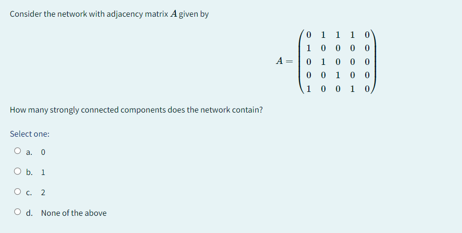 Consider the network with adjacency matrix A given by
How many strongly connected components does the network contain?
Select one:
O a. 0
O b. 1
O c. 2
O d. None of the above
A =
0 1
10
0
1
0
0
1
0
1 1 0
0
0 0
0 0
0
1
0
0
1 0
0