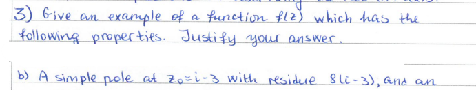 3) Give an example of a function flz) which has the
following properties. Justify your answer.
b) A simple pole at Zo=i-3 with residure 8li-3), and an