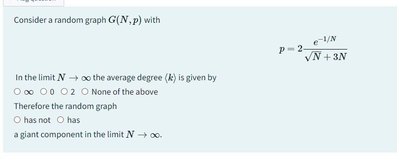 Consider a random graph G(N, p) with
In the limit N→→ ∞o the average degree (k) is given by
0 0 0 0 0 2 O None of the above
Therefore the random graph
O has not O has
a giant component in the limit N → ∞o.
e-1/N
√N+3N
p=2-