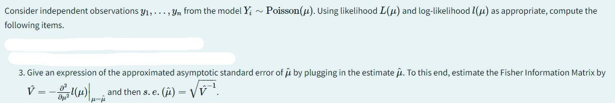 Consider independent observations y₁, ..., yn from the model Y;~ Poisson(μ). Using likelihood L(μ) and log-likelihood (μ) as appropriate, compute the
following items.
3. Give an expression of the approximated asymptotic standard error of û by plugging in the estimate μ. To this end, estimate the Fisher Information Matrix by
and then s. e. () = √V
V _2_-1(P) | ₁-²
1