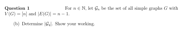 Question 1
For n = N, let Gn be the set of all simple graphs G with
V(G) = [n] and [E(G)| = n − 1.
(b) Determine 94. Show your working.