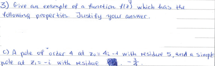 3) Give an example of a function flz) which has the
following properties. Justify your answer.
c) A pole of order 4 at 70 = 4i-1 with residure 5, and a
pole at Z₁ = -i with residue
-3.
・Simple