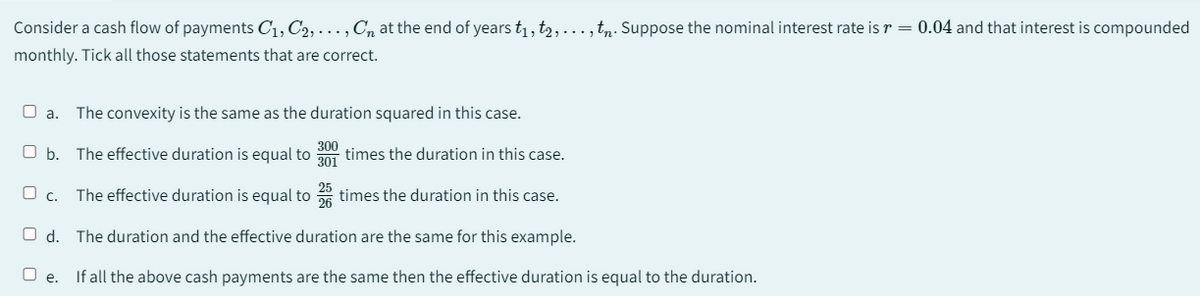 Consider a cash flow of payments C₁, C₂, ..., Cn at the end of years t₁, t2, ..., tn. Suppose the nominal interest rate is r = 0.04 and that interest is compounded
monthly. Tick all those statements that are correct.
O a. The convexity is the same as the duration squared in this case.
300
O b. The effective duration is equal to 301 times the duration in this case.
The effective duration is equal to 25 times the duration in this case.
26
Od. The duration and the effective duration are the same for this example.
O e. If all the above cash payments are the same then the effective duration is equal to the duration.
O c.