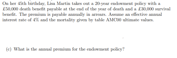 On her 45th birthday, Lisa Martin takes out a 20-year endowment policy with a
£50,000 death benefit payable at the end of the year of death and a £30,000 survival
benefit. The premium is payable annually in arrears. Assume an effective annual
interest rate of 4% and the mortality given by table AMC00 ultimate values.
(c) What is the annual premium for the endowment policy?