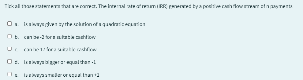 Tick all those statements that are correct. The internal rate of return (IRR) generated by a positive cash flow stream of n payments
□ a. is always given by the solution of a quadratic equation
O b. can be -2 for a suitable cashflow
can be 17 for a suitable cashflow
is always bigger or equal than-1
C.
O d.
0
e. is always smaller or equal than +1