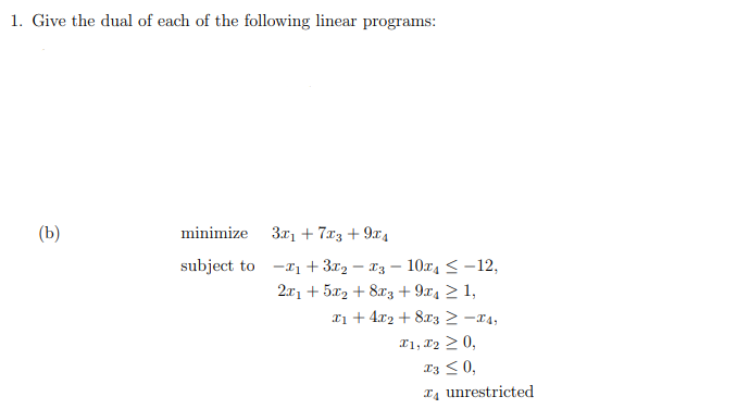 1. Give the dual of each of the following linear programs:
(b)
minimize 3x₁ +7x3 + 9x₁
subject to
-₁ + 3x₂ - 3
2x1 +52 +8x3 +974 ≥ 1,
10x₁ < -12,
x₁ + 4x₂ + 8x32 -4,
I1, I₂ ≥ 0,
X3 ≤ 0,
T4 unrestricted