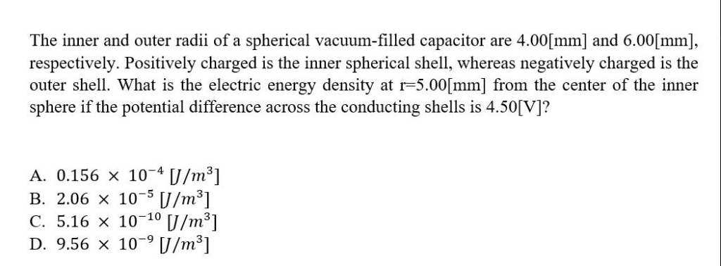 The inner and outer radii of a spherical vacuum-filled capacitor are 4.00[mm] and 6.00[mm],
respectively. Positively charged is the inner spherical shell, whereas negatively charged is the
outer shell. What is the electric energy density at r=5.00[mm] from the center of the inner
sphere if the potential difference across the conducting shells is 4.50[V]?
A. 0.156 x 10-4 [J/m³]
B. 2.06 x 10-5 J/m³]
C. 5.16 x 10-10
[/m³]
D. 9.56 × 10-⁹ [J/m³]