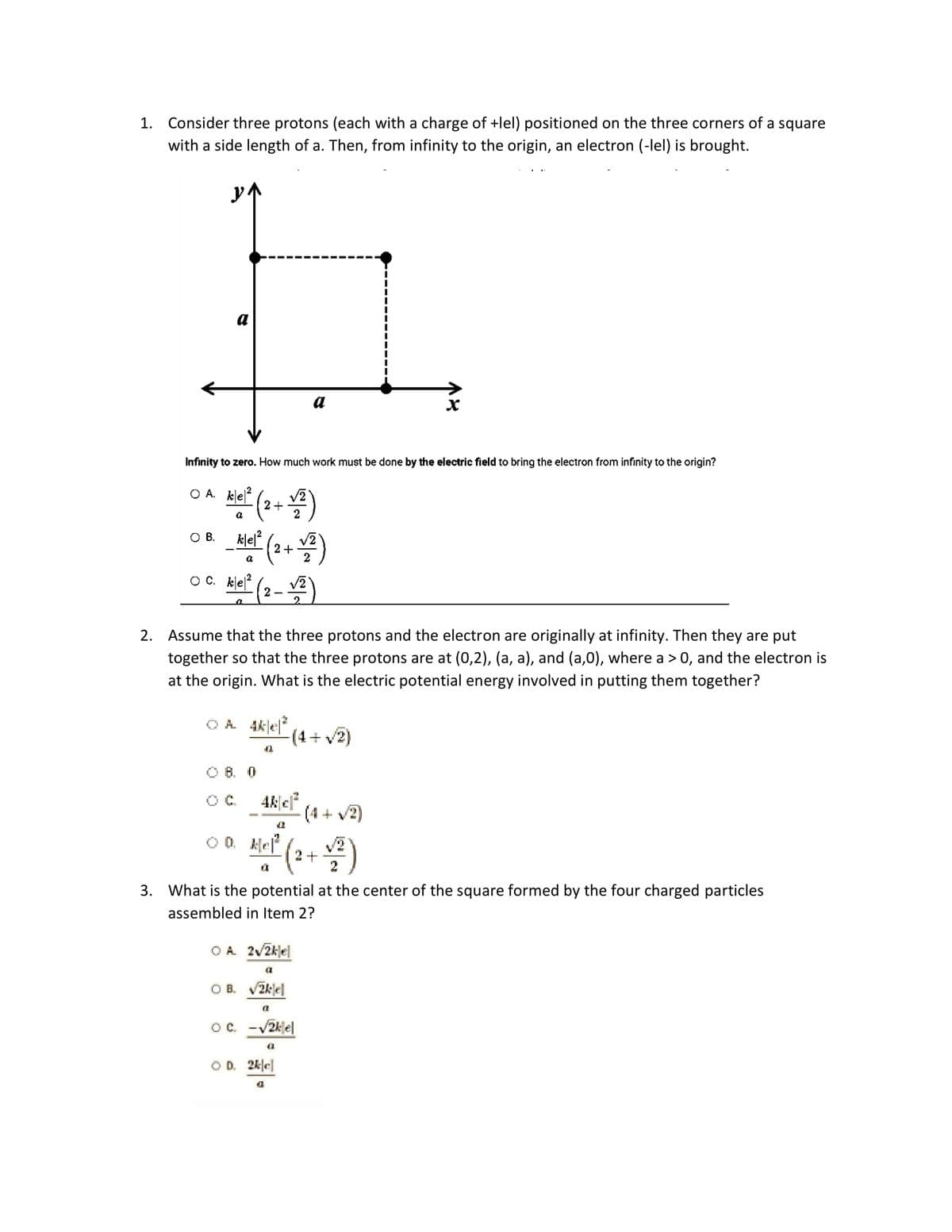 1. Consider three protons (each with a charge of +lel) positioned on the three corners of a square
with a side length of a. Then, from infinity to the origin, an electron (-lel) is brought.
a
O B.
Infinity to zero. How much work must be done by the electric field to bring the electron from infinity to the origin?
OA. ke²
klet²2 (2+12)
a
_klel² (2 + √2)
a
OC. ke²
kle/² (2-√²)
OA 4k|e|²
2. Assume that the three protons and the electron are originally at infinity. Then they are put
together so that the three protons are at (0,2), (a, a), and (a,0), where a > 0, and the electron is
at the origin. What is the electric potential energy involved in putting them together?
08. 0
4
4k|c|²
(4+ √2)
a
00. Hel² (2 + 1/2²)
a
a
OA 2√/2kjel
a
3. What is the potential at the center of the square formed by the four charged particles
assembled in Item 2?
OB. √/2klel
-(4+ √2)
(T
OC. -√2k el
a
X
OD. 2k|c