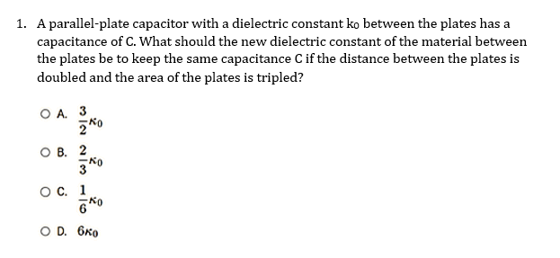 1. A parallel-plate capacitor with a dielectric constant ko between the plates has a
capacitance of C. What should the new dielectric constant of the material between
the plates be to keep the same capacitance C if the distance between the plates is
doubled and the area of the plates is tripled?
WIN NIC
OA. 3
OB. 2
30
O C. 1
60
0 D. 6ко