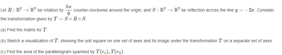 Let R : R? → R² be rotation by
57
counter-clockwise around the origin, and S : R? → R? be reflection across the line y
6
-2x. Consider
the transformation given by T = S o Ro S.
(a) Find the matrix for T.
(b) Sketch a visualization of T, showing the unit square on one set of axes and its image under the transformation T on a separate set of axes.
(C) Find the area of the parallelogram spanned by T(e1), T(e2).
