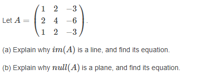 1 2 -3
2 4 -6
1 2 -3
Let A =
(a) Explain why im(A) is a line, and find its equation.
(b) Explain why null(A) is a plane, and find its equation.
