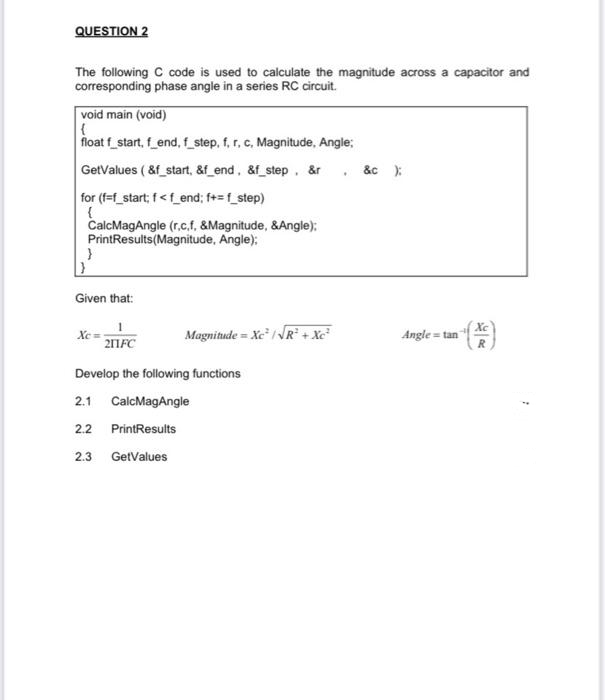 QUESTION 2
The following C code is used to calculate the magnitude across a capacitor and
corresponding phase angle in a series RC circuit.
void main (void)
{
float f_start, f_end, f_step, f, r, c, Magnitude, Angle;
GetValues (&f_start, &f_end, &f_step, &r. &c )
for (f=f_start; f<f_end; f+=f_step)
{
CalcMagAngle (r.c,f, &Magnitude, &Angle);
PrintResults (Magnitude, Angle);
}
Given that:
Xe
Magnitude = Xe /VR + Xổ
211FC
Develop the following functions
2.1 CalcMagAngle
2.2 PrintResults
2.3 GetValues
Angle tan
R