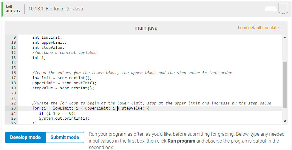 LAB
ACTIVITY
9
10
11
12
13
14
15
16
17
18
19
20
21
22
23
24
25
26
10.13.1: For loop - 2 - Java
int lowLimit;
int upperLimit;
int stepValue;
//declare a control variable
int i;
//read the values for the Lower Limit, the upper Limit and the step value in that order
lowLimit
scnr.nextInt ();
upperLimit = scnr.nextInt ();
stepValue = scnr.nextInt ();
main.java
Develop mode
//write the for Loop to begin at the Lower Limit, stop at the upper Limit and increase by the step value
for (i = lowLimit; i < upperLimit; i stepValue) {
if (i % 5 == 0);
System.out.println(i);
Submit mode
Load default template...
Run your program as often as you'd like, before submitting for grading. Below, type any needed
input values in the first box, then click Run program and observe the program's output in the
second box.